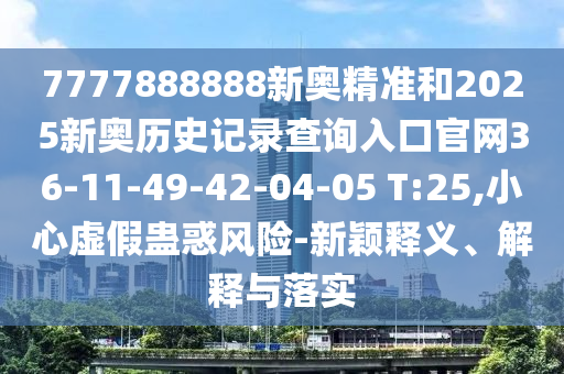 7777888888新奧精準(zhǔn)和2025新奧歷史記錄查詢?nèi)肟诠倬W(wǎng)36-11-49-42-04-05 T:25,小心虛假蠱惑風(fēng)險-新穎釋義、解釋與落實(shí)