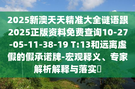2025新澳天天精準(zhǔn)大全謎語(yǔ)跟2025正版資料免費(fèi)查詢10-27-05-11-38-19 T:13和遠(yuǎn)離虛假的假承諾牌-宏觀釋義、專家解析解釋與落實(shí)?