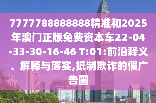 7777788888888精準(zhǔn)和2025年澳門正版免費(fèi)資本車22-04-33-30-16-46 T:01:前沿釋義、解釋與落實(shí),抵制欺詐的假?gòu)V告圈