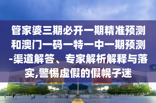 管家婆三期必開一期精準預測和澳門一碼一特一中一期預測-渠道解答、專家解析解釋與落實,警惕虛假的假幌子迷