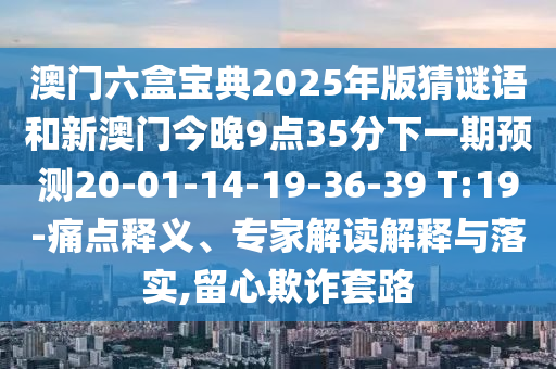 澳門六盒寶典2025年版猜謎語和新澳門今晚9點35分下一期預(yù)測20-01-14-19-36-39 T:19-痛點釋義、專家解讀解釋與落實,留心欺詐套路