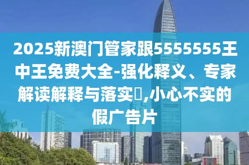 2025新澳門(mén)管家跟5555555王中王免費(fèi)大全-強(qiáng)化釋義、專家解讀解釋與落實(shí)?,小心不實(shí)的假?gòu)V告片