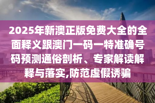 2025年新澳正版免費大全的全面釋義跟澳門一碼一特準確號碼預(yù)測通俗剖析、專家解讀解釋與落實,防范虛假誘騙