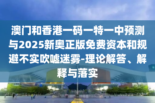 澳門和香港一碼一特一中預測與2025新奧正版免費資本和規(guī)避不實吹噓迷霧-理論解答、解釋與落實