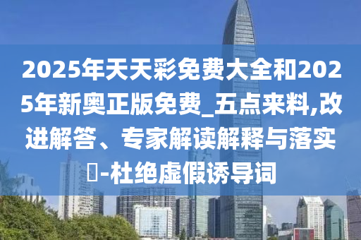 2025年天天彩免費大全和2025年新奧正版免費_五點來料,改進解答、專家解讀解釋與落實?-杜絕虛假誘導詞