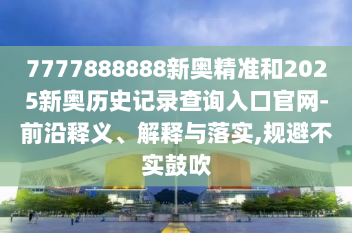 7777888888新奧精準(zhǔn)和2025新奧歷史記錄查詢?nèi)肟诠倬W(wǎng)-前沿釋義、解釋與落實(shí),規(guī)避不實(shí)鼓吹