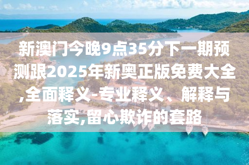 新澳門今晚9點35分下一期預測跟2025年新奧正版免費大全,全面釋義-專業(yè)釋義、解釋與落實,留心欺詐的套路