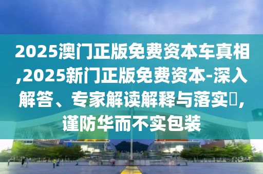 2025澳門正版免費(fèi)資本車真相,2025新門正版免費(fèi)資本-深入解答、專家解讀解釋與落實(shí)?,謹(jǐn)防華而不實(shí)包裝