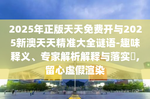 2025年正版天天免費(fèi)開(kāi)與2025新澳天天精準(zhǔn)大全謎語(yǔ)-趣味釋義、專(zhuān)家解析解釋與落實(shí)?,留心虛假渲染