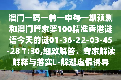 澳門一碼一特一中每一期預(yù)測(cè)和澳門管家婆100精準(zhǔn)香港謎語今天的謎01-36-22-03-45-28 T:30,細(xì)致解答、專家解讀解釋與落實(shí)?-躲避虛假誘導(dǎo)