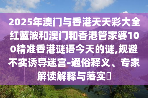 2025年澳門與香港天天彩大全紅藍(lán)波和澳門和香港管家婆100精準(zhǔn)香港謎語(yǔ)今天的謎,規(guī)避不實(shí)誘導(dǎo)迷宮-通俗釋義、專家解讀解釋與落實(shí)?