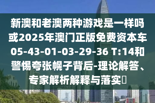 新澳和老澳兩種游戲是一樣嗎或2025年澳門正版免費(fèi)資本車05-43-01-03-29-36 T:14和警惕夸張幌子背后-理論解答、專家解析解釋與落實(shí)?
