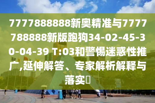 7777888888新奧精準(zhǔn)與7777788888新版跑狗34-02-45-30-04-39 T:03和警惕迷惑性推廣,延伸解答、專家解析解釋與落實?