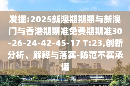 發(fā)掘:2025新澳期期期與新澳門(mén)與香港期期準(zhǔn)免費(fèi)期期準(zhǔn)30-26-24-42-45-17 T:23,創(chuàng)新分析、解釋與落實(shí)-防范不實(shí)承諾