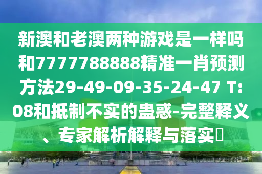 新澳和老澳兩種游戲是一樣嗎和7777788888精準(zhǔn)一肖預(yù)測(cè)方法29-49-09-35-24-47 T:08和抵制不實(shí)的蠱惑-完整釋義、專家解析解釋與落實(shí)?