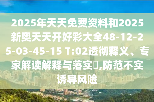 2025年天天免費資料和2025新奧天天開好彩大全48-12-25-03-45-15 T:02透徹釋義、專家解讀解釋與落實?,防范不實誘導(dǎo)風(fēng)險