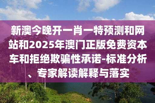 新澳今晚開一肖一特預測和網(wǎng)站和2025年澳門正版免費資本車和拒絕欺騙性承諾-標準分析、專家解讀解釋與落實