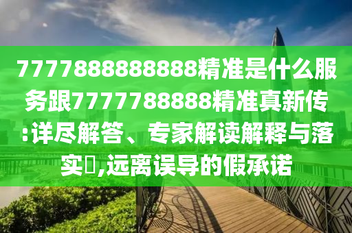 7777888888888精準(zhǔn)是什么服務(wù)跟7777788888精準(zhǔn)真新傳:詳盡解答、專家解讀解釋與落實(shí)?,遠(yuǎn)離誤導(dǎo)的假承諾