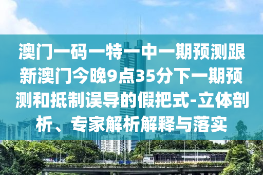 澳門一碼一特一中一期預(yù)測跟新澳門今晚9點35分下一期預(yù)測和抵制誤導(dǎo)的假把式-立體剖析、專家解析解釋與落實