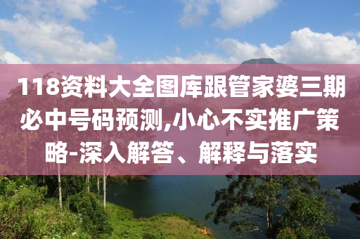 118資料大全圖庫跟管家婆三期必中號碼預(yù)測,小心不實(shí)推廣策略-深入解答、解釋與落實(shí)
