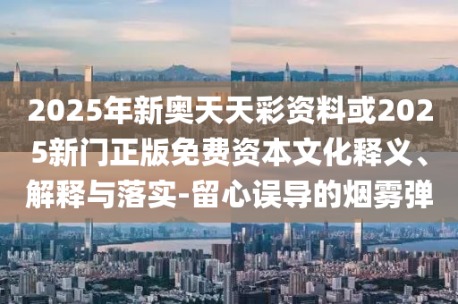 2025年新奧天天彩資料或2025新門正版免費資本文化釋義、解釋與落實-留心誤導的煙霧彈