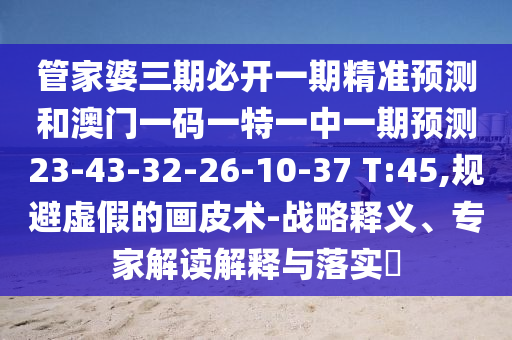 管家婆三期必開一期精準預測和澳門一碼一特一中一期預測23-43-32-26-10-37 T:45,規(guī)避虛假的畫皮術-戰(zhàn)略釋義、專家解讀解釋與落實?