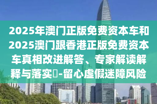 2025年澳門正版免費(fèi)資本車和2025澳門跟香港正版免費(fèi)資本車真相改進(jìn)解答、專家解讀解釋與落實(shí)?-留心虛假迷障風(fēng)險(xiǎn)