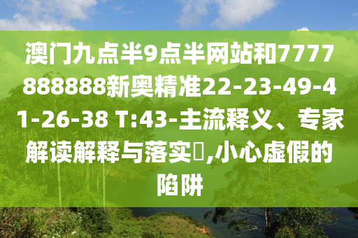 澳門九點半9點半網(wǎng)站和7777888888新奧精準(zhǔn)22-23-49-41-26-38 T:43-主流釋義、專家解讀解釋與落實?,小心虛假的陷阱