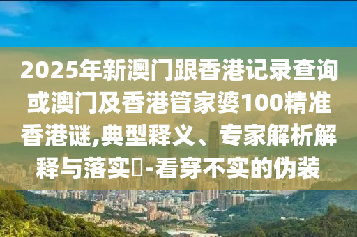 2025年新澳門跟香港記錄查詢或澳門及香港管家婆100精準(zhǔn)香港謎,典型釋義、專家解析解釋與落實(shí)?-看穿不實(shí)的偽裝