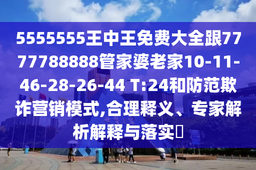 5555555王中王免費(fèi)大全跟7777788888管家婆老家10-11-46-28-26-44 T:24和防范欺詐營(yíng)銷模式,合理釋義、專家解析解釋與落實(shí)?