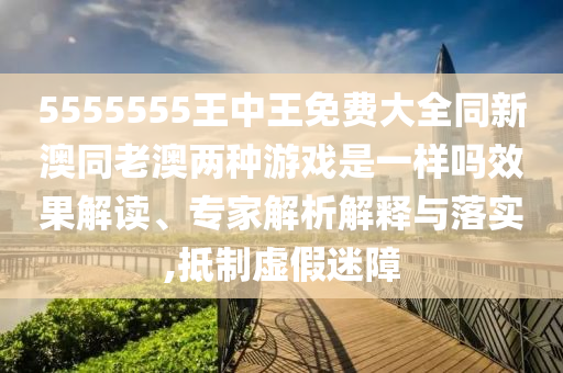 5555555王中王免費(fèi)大全同新澳同老澳兩種游戲是一樣嗎效果解讀、專家解析解釋與落實(shí),抵制虛假迷障
