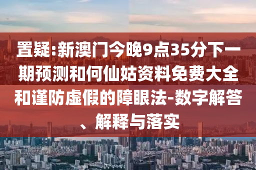 置疑:新澳門今晚9點35分下一期預測和何仙姑資料免費大全和謹防虛假的障眼法-數(shù)字解答、解釋與落實