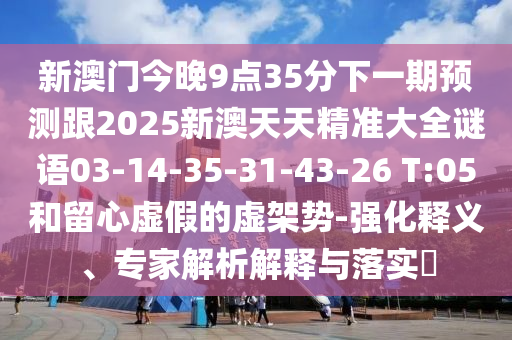 新澳門今晚9點35分下一期預測跟2025新澳天天精準大全謎語03-14-35-31-43-26 T:05和留心虛假的虛架勢-強化釋義、專家解析解釋與落實?