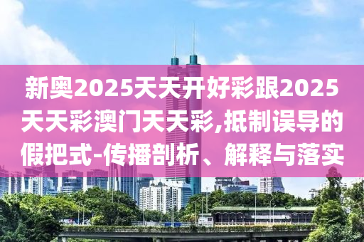 新奧2025天天開好彩跟2025天天彩澳門天天彩,抵制誤導(dǎo)的假把式-傳播剖析、解釋與落實