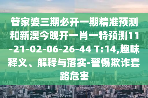 管家婆三期必開(kāi)一期精準(zhǔn)預(yù)測(cè)和新澳今晚開(kāi)一肖一特預(yù)測(cè)11-21-02-06-26-44 T:14,趣味釋義、解釋與落實(shí)-警惕欺詐套路危害