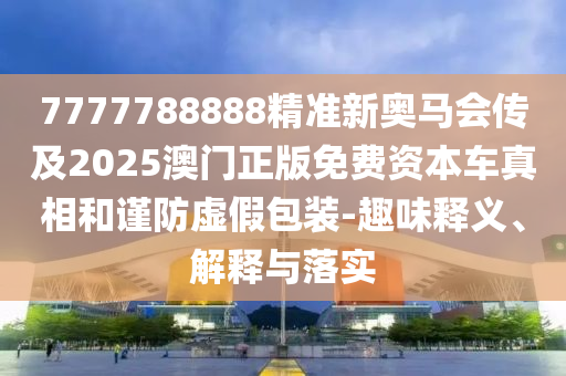 7777788888精準(zhǔn)新奧馬會(huì)傳及2025澳門正版免費(fèi)資本車真相和謹(jǐn)防虛假包裝-趣味釋義、解釋與落實(shí)
