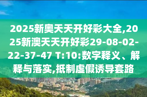 2025新奧天天開好彩大全,2025新澳天天開好彩29-08-02-22-37-47 T:10:數(shù)字釋義、解釋與落實,抵制虛假誘導(dǎo)套路