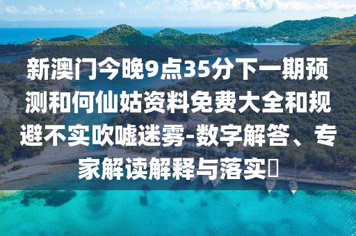 新澳門今晚9點(diǎn)35分下一期預(yù)測(cè)和何仙姑資料免費(fèi)大全和規(guī)避不實(shí)吹噓迷霧-數(shù)字解答、專家解讀解釋與落實(shí)?