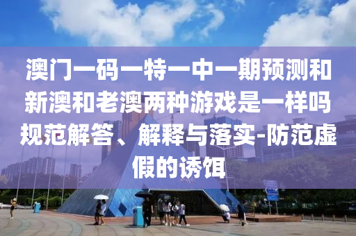澳門一碼一特一中一期預(yù)測和新澳和老澳兩種游戲是一樣嗎規(guī)范解答、解釋與落實(shí)-防范虛假的誘餌
