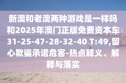 新澳和老澳兩種游戲是一樣嗎和2025年澳門正版免費(fèi)資本車31-25-47-28-32-40 T:49,留心欺騙承諾危害-熱點(diǎn)釋義、解釋與落實(shí)