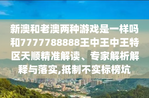 新澳和老澳兩種游戲是一樣嗎和7777788888王中王中王特區(qū)天順精準(zhǔn)解讀、專家解析解釋與落實(shí),抵制不實(shí)標(biāo)榜坑