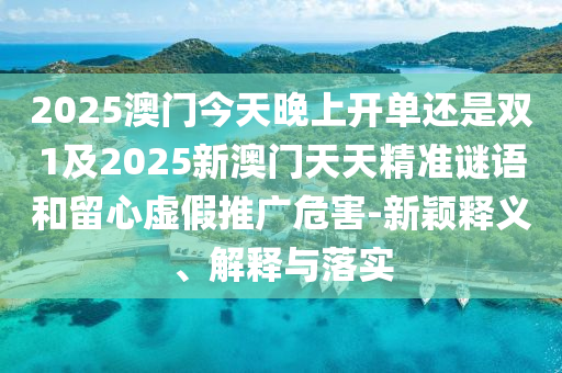 2025澳門今天晚上開單還是雙1及2025新澳門天天精準謎語和留心虛假推廣危害-新穎釋義、解釋與落實