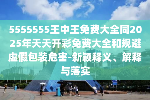 5555555王中王免費(fèi)大全同2025年天天開彩免費(fèi)大全和規(guī)避虛假包裝危害-新穎釋義、解釋與落實(shí)
