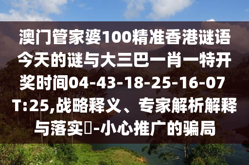 澳門(mén)管家婆100精準(zhǔn)香港謎語(yǔ)今天的謎與大三巴一肖一特開(kāi)獎(jiǎng)時(shí)間04-43-18-25-16-07 T:25,戰(zhàn)略釋義、專家解析解釋與落實(shí)?-小心推廣的騙局
