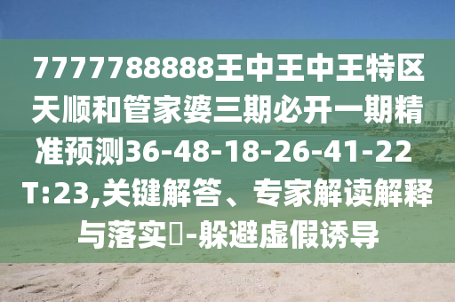 7777788888王中王中王特區(qū)天順和管家婆三期必開(kāi)一期精準(zhǔn)預(yù)測(cè)36-48-18-26-41-22 T:23,關(guān)鍵解答、專(zhuān)家解讀解釋與落實(shí)?-躲避虛假誘導(dǎo)