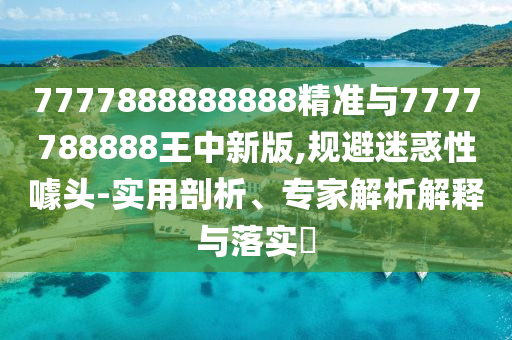 7777888888888精準與7777788888王中新版,規(guī)避迷惑性噱頭-實用剖析、專家解析解釋與落實?