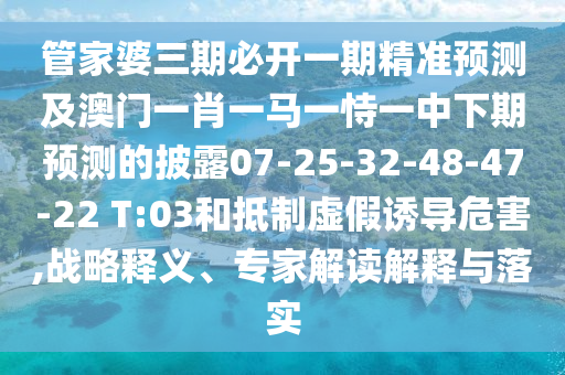 管家婆三期必開一期精準(zhǔn)預(yù)測(cè)及澳門一肖一馬一恃一中下期預(yù)測(cè)的披露07-25-32-48-47-22 T:03和抵制虛假誘導(dǎo)危害,戰(zhàn)略釋義、專家解讀解釋與落實(shí)