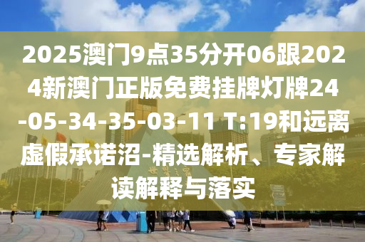 2025澳門(mén)9點(diǎn)35分開(kāi)06跟2024新澳門(mén)正版免費(fèi)掛牌燈牌24-05-34-35-03-11 T:19和遠(yuǎn)離虛假承諾沼-精選解析、專家解讀解釋與落實(shí)