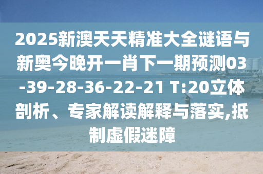 2025新澳天天精準大全謎語與新奧今晚開一肖下一期預測03-39-28-36-22-21 T:20立體剖析、專家解讀解釋與落實,抵制虛假迷障