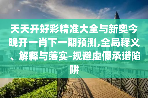 天天開好彩精準(zhǔn)大全與新奧今晚開一肖下一期預(yù)測(cè),全局釋義、解釋與落實(shí)-規(guī)避虛假承諾陷阱